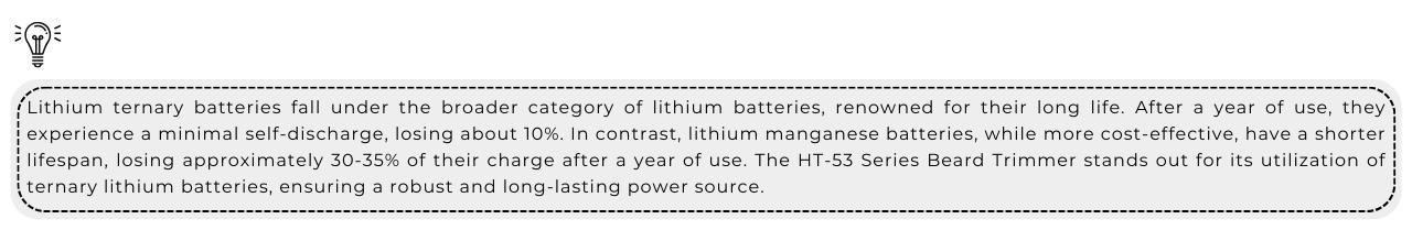 Obscure Knowledge: Lithium ternary batteries fall under the broader category of lithium batteries, renowned for their long life. After a year of use, they experience a minimal self-discharge, losing about 10%. In contrast, lithium manganese batteries, while more cost-effective, have a shorter lifespan, losing approximately 30-35% of their charge after a year of use. The HT-53 Series Beard Trimmer stands out for its utilization of ternary lithium batteries, ensuring a robust and long-lasting power source.